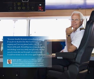 “Sevenstar handled the project extraordinarily well.
It was for me the first time that I worked with this
company and I am very pleased with it. Just like the
Owner of the yacht. Everything was correct, the loading
and discharge went very calmly and efficiently, the ship
was of a recent date and the people very professional.
I would not hesitate to use this service again in the future.”
4
Xavier van Elst is captain on the 37M fast yacht project
which was transported by Sevenstar from a Northern
European shipyard to The Netherlands for completion.
She can accommodate 6 crew members and 10 guests.
 