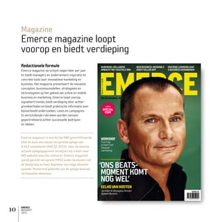 EMERCE
MEDIAKIT
2015
10
Magazine
Emerce magazine loopt
voorop en biedt verdieping
Redactioneleformule
Emerce magazine verschijnt negen keer per jaar
en biedt managers en ondernemers inspiratie en
concrete tools voor innovatieve marketing en
business. Het magazine presenteert de nieuwste
concepten, businessmodellen, strategieën en
technologieën op het gebied van online en mobile
business en marketing. Emerce loopt voorop,
signaleert trends, biedt verdieping door achter­
grondverhalen en biedt praktische informatie over
bijvoorbeeld onderzoeken, cases en campagnes.
In verschillende rubrieken worden mensen
geportretteerd achter succesvolle bedrijven
en ideëen.
Emerce magazine is een bij het HOI-gecertificeerde
titel en kent een totaal verspreide oplage van
9.412 exemplaren (HOI Q2 2014). Voor de meeste
actuele oplagegegevens verwijzen wij u door naar
HOI website www.hoi-online.nl. Emerce magazine
wordt gericht verspreid (70%) onder beslissers uit
de doelgroep en kent daardoor een hoge attentie­
waarde. Resterend gedeelte van de oplage bestaat
uit betaalde abonnees.
EMERCENR134OKTOBER2014‘ONSBEATS-MOMENTKOMTNOGWEL’WWW.EMERCE.NL
NR134OKT2014€8.95
EMERCE.NL
‘ONSBEATS-
MOMENTKOMT
NOGWEL’
EELKOVANKOOTEN
Oprichter&ManagingDirector
Spinnin’Records
WORKSHOP
Overtuig
jeklantmet
inbound
marketing
ONLINE BUSINESS, ME
NEWBUSINESS:WEARABLE
ZOEKTKILLER-APP
MACHINELEARNINGGAAT
E-BUSINESSVERANDEREN
BURENDAG:HOLLANDSE
AMBACHTMETDIGITALEDNA
extra
SPECIAL
EDAY
 