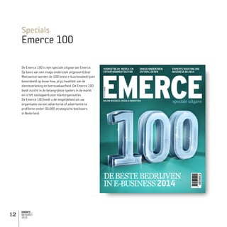EMERCE
MEDIAKIT
2015
12
Specials
Emerce 100
De Emerce 100 is een speciale uitgave van Emerce.
Op basis van een imago onderzoek uitgevoerd door
Motivaction worden de 100 beste e-businessbedrijven
beoordeeld op know-how, prijs, kwaliteit van de
dienstverlening en betrouwbaarheid. De Emerce 100
biedt inzicht in de belangrijkste spelers in de markt
en is hét naslagwerk voor klantorganisaties.
De Emerce 100 biedt u de mogelijkheid om uw
organisatie via een advertorial of advertentie te
profileren onder 30.000 strategische beslissers
in Nederland.
1
EMERCE100
FEB2012
speciale uitgave
FEB2013€8.95
EXPERTS OVER ONLINE
BUSINESS IN 2014
IMAGO-ONDERZOEK:
29 TOPLIJSTEN
VOORUITBLIK MEDIA- EN
ENTERTAINMENTSECTOR
APR2014€8.95
ONLINE BUSINESS, MEDIA  MARKETING
EMERCE100FEB2013DEBESTEBEDRIJVENINE-BUSINESS2013WWW.EMERCE.NLEMERCE100FEB2013WWW.EMERCE.NL
WWW.EMERCE.NL
DEBESTEBEDRIJVEN
INE-BUSINESS2014
speciale uitgave
 