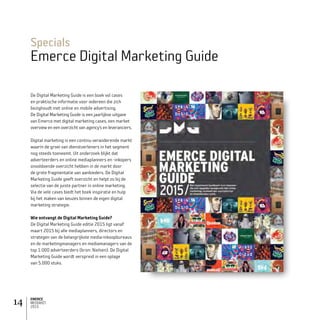 EMERCE
MEDIAKIT
2015
14
Specials
Emerce Digital Marketing Guide
De Digital Marketing Guide is een boek vol cases
en praktische informatie voor iedereen die zich
bezighoudt met online en mobile advertising.
De Digital Marketing Guide is een jaarlijkse uitgave
van Emerce met digital marketing cases, een market
overview en een overzicht van agency’s en leveranciers.
Digital marketing is een continu veranderende markt
waarin de groei van dienstverleners in het segment
nog steeds toeneemt. Uit onderzoek blijkt dat
adverteerders en online mediaplanners en -inkopers
onvoldoende overzicht hebben in de markt door
de grote fragmentatie van aanbieders. De Digital
Marketing Guide geeft overzicht en helpt zo bij de
selectie van de juiste partner in online marketing.
Via de vele cases biedt het boek inspiratie en hulp
bij het maken van keuzes binnen de eigen digital
marketing strategie.
Wie ontvangt de Digital Marketing Guide?
De Digital Marketing Guide editie 2015 ligt vanaf
maart 2015 bij alle mediaplanners, directors en
strategen van de belangrijkste media-inkoopbureaus
en de marketingmanagers en mediamanagers van de
top 1.000 adverteerders (bron: Nielsen). De Digital
Marketing Guide wordt verspreid in een oplage
van 5.000 stuks.
 