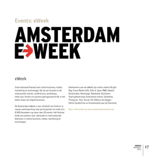 EMERCE
MEDIAKIT
2015
17
Internationaal festival over online business, media,
marketing en technologie. Op tal van locaties in de
stad worden events, conferences, workshops,
meet-ups, dinners en parties georganiseerd die in het
teken staan van digital business.
De Amsterdam eWeek is een initiatief van Emerce in
nauwe samenwerking met participanten en trekt zo’n
8.000 bezoekers op meer dan 20 events. Het festival
biedt een podium voor nationale en internationale
bedrijven in online business, media, marketing en
technologie.
Deelnemers aan de eWeek zijn onder andere Bright
Day, Cross Media Café, Info.nl, Ipan, MWG, NewCo
Amsterdam, Nextstage, Rabobank, Rockstart,
Startupbootcamp, Automotive online, Somehow,
Thingscon, Your Social, VU, Pakhuis de Zwijger,
Hilton DoubleTree en Kromhouthal aan De Overkant.
Meer informatie op www.amsterdameweek.com
Events: eWeek
eWeek
 
