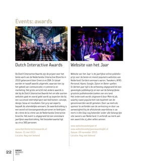 EMERCE
MEDIAKIT
2015
22
Events: awards
Dutch Interactive Awards
De Dutch Interactive Awards zijn de prijzen voor het
beste werk van de Nederlandse Interactive Branche in
2010 gelanceerd door Emerce en DDA. In totaal
worden er twaalf awards uitgereikt, waarvan tien op
het gebied van communicatie, e-commerce en
marketing. Het grote verschil met andere awards is
dat bij de Dutch Interactive Awards het om alle soorten
websites gaat en vooral gelet wordt op aspecten die bij
een succesvol internetproject aan bod komen: concept,
design, bouw en resultaten. Een jury van experts
bepaalt de uiteindelijke winnaars. De awarduitreiking is
een avond vol toonaangevende personen en bedrijven:
de crème de la crème van de Nederlandse Interactive
branche. Het event is uitgegroeid tot een onmisbare
jaarlijkse awarduitreiking. Het bezoekersaantal ligt
op circa 300 personen.
www.dutchinteractiveawards.nl
Datum: 21 mei 2015
Locatie: Nog niet bekend
Website van het Jaar
Website van het Jaar is de jaarlijkse online publieks-
prijs voor de beste en meest populaire websites van
Nederland. Eerdere winnaars waren: Tweakers, AFAS
Personal, Hyves, Google, Zylom en Beter spellen.
In dertien jaar tijd is de verkiezing uitgegroeid tot een
gevestigde publieksprijs en een van de belangrijkste
grootste publieksonderzoeken van ons land.
Het onderzoek wordt uitgevoerd door MetrixLab,
waarbij naast populariteit ook kwaliteit van de
genomineerden wordt gemeten. Door uw merk als
sponsor te verbinden aan de verkiezing en door uw
aanwezigheid bij de afsluitende awardshow is uw
merk in één klap nog bekender onder alle belangrijke
site owners van Nederland. U verbindt uw merk aan
een award die zij allen willen winnen.
www.websitevanhetjaar.nl
www.websitevanhetjaarawardnight.nl
Datum: 26 november 2015
Locatie: Nog niet bekend
 