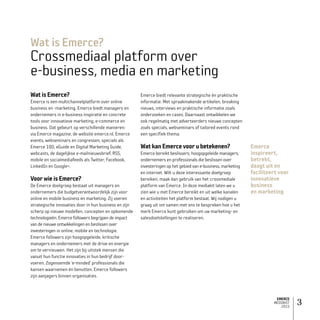EMERCE
MEDIAKIT
2015
3
WatisEmerce?
Emerce is een multichannelplatform over online
business en -marketing. Emerce biedt managers en
ondernemers in e-business inspiratie en concrete
tools voor innovatieve marketing, e-commerce en
business. Dat gebeurt op verschillende manieren:
via Emerce magazine, de website emerce.nl, Emerce
events, webseminars en congressen, specials als
Emerce 100, eGuide en Digital Marketing Guide,
webcasts, de dagelijkse e-mailnieuwsbrief, RSS,
mobile en social­mediafeeds als Twitter, Facebook,
LinkedIn en Google+.
VoorwieisEmerce?
De Emerce doelgroep bestaat uit managers en
ondernemers die budgetverantwoordelijk zijn voor
online en mobile business en marketing. Zij voeren
strategische innovaties door in hun business en zijn
scherp op nieuwe modellen, concepten en opkomende
technologieën. Emerce followers begrijpen de impact
van de nieuwe ontwikkelingen en beslissen over
investeringen in online, mobile en technologie.
Emerce followers zijn hoogopgeleide, kritische
managers en ondernemers met de drive en energie
om te vernieuwen. Het zijn bij uitstek mensen die
vanuit hun functie innovaties in hun bedrijf door­
voeren. Zogenoemde ‘e-minded’ professionals die
kansen waarnemen én benutten. Emerce followers
zijn aanjagers binnen organisaties.
Emerce biedt relevante strategische én praktische
informatie. Met spraakmakende artikelen, breaking
nieuws, interviews en praktische informatie zoals
onderzoeken en cases. Daarnaast ontwikkelen we
ook regelmatig met adverteerders nieuwe concepten
zoals specials, webseminars of tailored events rond
een specifiek thema.
WatkanEmercevoorubetekenen?
Emerce bereikt beslissers; hoogopgeleide managers,
ondernemers en professionals die beslissen over
investeringen op het gebied van e-business, marketing
en internet. Wilt u deze interessante doelgroep
bereiken, maak dan gebruik van het crossmediale
platform van Emerce. In deze mediakit laten we u
zien wie u met Emerce bereikt en uit welke kanalen
en activiteiten het platform bestaat. Wij nodigen u
graag uit om samen met ons te bespreken hoe u het
merk Emerce kunt gebruiken om uw marketing- en
salesdoelstellingen te realiseren.
Wat is Emerce?
Crossmediaal platform over
e-business, media en marketing
Emerce
inspireert,
betrekt,
daagt uit en
faciliteert voor
innovatieve
business
en marketing
 
