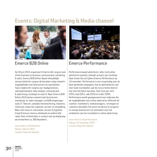EMERCE
MEDIAKIT
2015
30
Emerce B2B Online
Op 18 juni 2015 organiseert Emerce hét congres over
online business to business communicatie, marketing
 sales: Emerce B2B Online. Naast inhoudelijke
sessies biedt het congres de bezoeker volop netwerk-
mogelijkheden met leveranciers en specialisten.
Topics tijdens dit congres zijn: leadgeneration,
salesoptimalisatie, data-analyse, communicatie
 advertising, strategie en search. Naar Emerce B2B
Online 2015 komen commercieel directeuren,
marketing- en sales-managers uit B2B-omgevingen
zoals IT, Telecom, zakelijke dienstverlening, industrie,
chemicals, materials, logistiek, vervoer en verpakking.
Maar ook: bouw en real estate, vervoer  logistiek,
travel  leisure, horeca, wholesale en andere b2b
retail. Kom rechtstreeks in contact met uw doelgroep;
we verwachten ca. 300 bezoekers.
www.emerce.nl/b2bonline
Datum: 18 juni 2015
Locatie: Nog niet bekend
Emerce Performance
Performance based adverteren: alles rond online
adverteren waarbij u betaalt op basis van resultaat.
Daar draait het om tijdens Emerce Performance op
19 november. Performance is een congresdag over de
best werkende campagnes, hoe te optimaliseren, wie
men moet inschakelen, wat de concurrentie doet en
hoe men het beter kan doen. Over Cost per click
(CPC), lead (CPL), sale (CPS) en order (CPO).
Performance wordt georganiseerd voor iedereen die
de mogelijkheden voor online adverteren effectief wil
inzetten: marketeers, mediamanagers, -strategen en
–planners bezoeken het event om kennis te vergaren
en nieuwe leveranciers te ontmoeten voor het
verbeteren van hun resultaten in online advertising.
www.emerce.nl/performance
Datum: 19 november 2015
Locatie: Nog niet bekend
Events: Digital Marketing  Media channel
 
