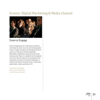 EMERCE
MEDIAKIT
2015
31
Events: Digital Marketing  Media channel
Emerce Engage
Emerce Engage gaat over multichannel marketing
met behulp van email, social en web. De belangrijkste
online en mobile innovaties met betrekking tot direct
sales op, en behoud van de klantendatabase.
Alle kanalen en platformen zoals email, social en web
komen aan bod. Tevens is er aandacht voor de integratie
met call en shop. Een dag voor het management van
organisaties met grote consumenten-databases in
branches als telecom, financiële sector, reisbranche,
goede doelen, media, automotive en IT.
www.emerce.nl/engage
Datum: 8 december 2015
Locatie: Nog niet bekend
 
