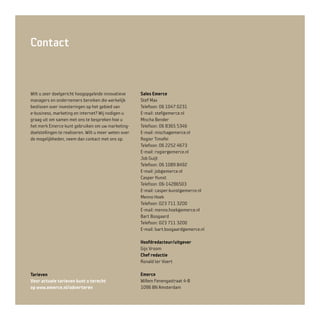 Contact
Wilt u zeer doelgericht hoogopgeleide innovatieve
managers en ondernemers bereiken die werkelijk
beslissen over investeringen op het gebied van
e-business, marketing en internet? Wij nodigen u
graag uit om samen met ons te bespreken hoe u
het merk Emerce kunt gebruiken om uw marketing-
doelstellingen te realiseren. Wilt u meer weten over
de mogelijkheden, neem dan contact met ons op.
Sales Emerce
Stef Max
Telefoon: 06 1047 0231
E-mail: stef@emerce.nl
Mischa Bender
Telefoon: 06 8365 5346
E-mail: mischa@emerce.nl
Rogier Timofei
Telefoon: 06 2252 4673
E-mail: rogier@emerce.nl
Job Guijt
Telefoon: 06 1089 8492
E-mail: job@emerce.nl
Casper Kunst
Telefoon: 06-14286503
E-mail: casper.kunst@emerce.nl
Menno Hoek
Telefoon: 023 711 3200
E-mail: menno.hoek@emerce.nl
Bart Boogaard
Telefoon: 023 711 3200
E-mail: bart.boogaard@emerce.nl
Hoofdredacteur/uitgever
Gijs Vroom
Chef redactie
Ronald ter Voert
Emerce
Willem Fenengastraat 4-B
1096 BN Amsterdam
Tarieven
Voor actuele tarieven kunt u terecht
op www.emerce.nl/adverteren
 