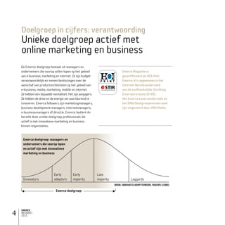 EMERCE
MEDIAKIT
2015
4
De Emerce doelgroep bestaat uit managers en
ondernemers die voorop willen lopen op het gebied
van e-business, marketing en internet. Ze zijn budget­
verantwoordelijk en nemen beslissingen over de
aanschaf van producten/diensten op het gebied van
e-business, media, marketing, mobile en internet.
Ze hebben een bepaalde mentaliteit. Het zijn aanjagers.
Ze hebben de drive en de energie om voortdurend te
innoveren. Emerce followers zijn marketingmanagers,
business development managers, internetmanagers,
e-businessmanagers of directie. Emerce bedient én
bereikt deze unieke doelgroep professionals die
actief is met innovatieve marketing en business
binnen organisaties.
Emerce Magazine is
gecertificeerd als HOI-titel.
Emerce.nl is opgenomen in het
Internet Bereiksonderzoek
van de onafhankelijke Stichting
Internetreclame (STIR).
Het Emerce Lezers­onderzoek en
het DMU/Doelgroepenonderzoek
zijn uitgevoerd door VNU Media.
Doelgroep in cijfers: verantwoording
Unieke doelgroep actief met
online marketing en business
Emerce doelgroep: managers en
ondernemers die voorop lopen
en actief zijn met innovatieve
marketing en business
Emerce doelgroep:
Innovators Laggards
BRON: INNOVATIE ADOPTIEMODEL ROGERS (1986)
Early
adaptors
Early
majority
Late
majority
 
