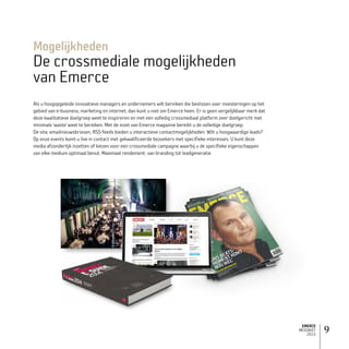 EMERCE
MEDIAKIT
2015
9
Als u hoogopgeleide innovatieve managers en ondernemers wilt bereiken die beslissen over investeringen op het
gebied van e-business, marketing en internet, dan kunt u niet om Emerce heen. Er is geen vergelijkbaar merk dat
deze kwalitatieve doelgroep weet te inspireren en met een volledig crossmediaal platform zeer doelgericht met
minimale ‘waste’ weet te bereiken. Met de inzet van Emerce magazine bereikt u de volledige doelgroep.
De site, emailnieuwsbrieven, RSS-feeds bieden u interactieve contactmogelijkheden. Wilt u hoogwaardige leads?
Op onze events komt u live in contact met gekwalificeerde bezoekers met specifieke interesses. U kunt deze
media afzonderlijk inzetten of kiezen voor een crossmediale campagne waarbij u de specifieke eigenschappen
van elke medium optimaal benut. Maximaal rendement; van branding tot leadgeneratie.
Mogelijkheden
De crossmediale mogelijkheden
van Emerce
 