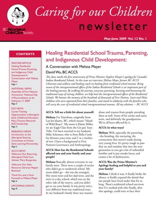 CONTENTS
FEATURE ARTICLE
Healing Residential
SchoolTrauma, Parenting,
and Indigenous Child
Development:A
Conversation with Melissa
Meyer
Page 1
NATIONAL NEWS
Assembly of First Nations
Announces “National Day
of Reconciliation to be
held June 11, 2009
Page 3
ECE NEWS
CareerTraining
Opportunities in Aboriginal
Early Childhood Education
MaryThomas Memorial
ECE Scholarship
Page 4
RESEARCH NEWS
Introduction to the
Aboriginal Steering
Committee at Human
Early Learning Partnership
Page 5
ACCS NEWS
Welcome Our Returning
Aboriginal Child Care
Advisor Mary Burgaretta
Welcome Our New
Resource Librarian Pepper
Brewster
ThankYou and a Fond
Farewell to Melissa Meyer
Page 6
UPCOMING EVENTS
Page 8
ACCS: Tell me a little bit about yourself.
Melissa: I’m Tsimshian, originally from
Lax kw’alaams, BC, which means “Island
of Wild Roses”. My mom is Elaine Miller,
we are Eagle Clan from the Gis pax’ loats
Tribe. I’ve been married to my husband
Mike Schooner, who is from Bella Coola
for thirteen years now, and I’ m a mother
of two. I have a background in First
Nations Governance and Anthropology.
ACCS: How has the Residential Schools
affected you and your family and your
people?
Melissa: Basically almost everyone in our
family went. There were a couple of uncles
who didn’t go to residential school. My
mom didn’t go – she was the youngest.
Her mom went and her dad went, and she
went to a day school, which was on the
other side of the reserve, and you didn’t
get to see your family. It was pretty strict,
very different from our traditional ways.
In my husband’s family there was massive
abuse and trauma from people attending
there as well. Some of his uncles and aunts
went, and definitely the grandparents.
We’ve all been affected by it.
ACCS: In what ways?
Melissa: Well, especially the parenting
–the bonding, the nurturing, the
connections that weren’t made during
very young lives. It’s pretty tough to pass
that on and translate that into the next
generation so you get a lot of unbonded
families and it just wreaks havoc and
creates a lot of dysfunction.
ACCS: Was the Prime Minister’s
Apology healing and helpful to you and
your family?
Melissa: I think it was, it finally broke the
silence, it finally exposed the denial that
our people have lived under that for so
long. There’s residential school survivors
that I’ve worked with who finally, after
that apology, could start to face their
Healing Residential School Trauma, Parenting,
and Indigenous Child Development:
A Conversation with Melissa Meyer
David Wu, BC ACCS
This June marks the first anniversary of Prime Minister Stephen Harper’s apology for Canada’s
Indian Residential Schools. In this issue we interview Melissa Meyer, former BC ACCS
Librarian and wellness and healing coach on healing from residential school trauma. Being
aware of the intergenerational effects of the Indian Residential Schools is an important part of
the healing journey. By walking the journey, conscious parenting, learning and honouring the
traditional ways of raising children, we help heal the intergenerational effects of the Residential
Schools. We honour the memory of the hundreds of thousands of First Nations, Inuit and Métis
children who were separated from their families, and stand in solidarity with the families who
still carry the scars of residential school intergenerational trauma. All my relations. – BC ACCS
May-June 2009 Vol. 12 No. 1
 