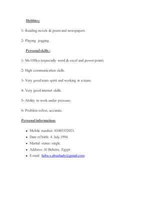 Hobbies:
1- Reading novels & poem and newspapers.
2- Playing jogging.
Personalskills :
1- Ms Office (especially word & excel and power point).
2- High communication skills.
3- Very good team spirit and working in a team.
4- Very good internet skills.
5- Ability to work under pressure.
6- Problem solver, accurate.
Personalinformation:
 Mobile number: 01003352023.
 Date of birth: 4. July.1994.
 Marital status: single.
 Address: Al Beheira, Egypt
 E-mail: heba.s.abushady@gmail.com.
 