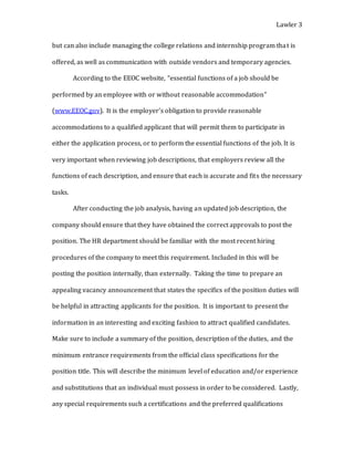 Lawler 3
but can also include managing the college relations and internship program that is
offered, as well as communication with outside vendors and temporary agencies.
According to the EEOC website, “essential functions of a job should be
performed by an employee with or without reasonable accommodation”
(www.EEOC.gov). It is the employer’s obligation to provide reasonable
accommodations to a qualified applicant that will permit them to participate in
either the application process, or to perform the essential functions of the job. It is
very important when reviewing job descriptions, that employers review all the
functions of each description, and ensure that each is accurate and fits the necessary
tasks.
After conducting the job analysis, having an updated job description, the
company should ensure that they have obtained the correct approvals to post the
position. The HR department should be familiar with the most recent hiring
procedures of the company to meet this requirement. Included in this will be
posting the position internally, than externally. Taking the time to prepare an
appealing vacancy announcement that states the specifics of the position duties will
be helpful in attracting applicants for the position. It is important to present the
information in an interesting and exciting fashion to attract qualified candidates.
Make sure to include a summary of the position, description of the duties, and the
minimum entrance requirements from the official class specifications for the
position title. This will describe the minimum level of education and/or experience
and substitutions that an individual must possess in order to be considered. Lastly,
any special requirements such a certifications and the preferred qualifications
 