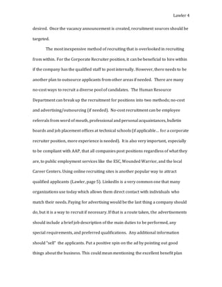 Lawler 4
desired. Once the vacancy announcement is created, recruitment sources should be
targeted.
The most inexpensive method of recruiting that is overlooked in recruiting
from within. For the Corporate Recruiter position, it can be beneficial to hire within
if the company has the qualified staff to post internally. However, there needs to be
another plan to outsource applicants from other areas if needed. There are many
no-cost ways to recruit a diverse pool of candidates. The Human Resource
Department can break up the recruitment for positions into two methods; no-cost
and advertising/outsourcing (if needed). No-cost recruitment can be employee
referrals from word of mouth, professional and personal acquaintances, bulletin
boards and job placement offices at technical schools (if applicable… for a corporate
recruiter position, more experience is needed). It is also very important, especially
to be compliant with AAP, that all companies post positions regardless of what they
are, to public employment services like the ESC, Wounded Warrior, and the local
Career Centers. Using online recruiting sites is another popular way to attract
qualified applicants (Lawler, page 5). LinkedIn is a very common one that many
organizations use today which allows them direct contact with individuals who
match their needs. Paying for advertising would be the last thing a company should
do, but it is a way to recruit if necessary. If that is a route taken, the advertisements
should include a brief job description of the main duties to be performed, any
special requirements, and preferred qualifications. Any additional information
should “sell” the applicants. Put a positive spin on the ad by pointing out good
things about the business. This could mean mentioning the excellent benefit plan
 