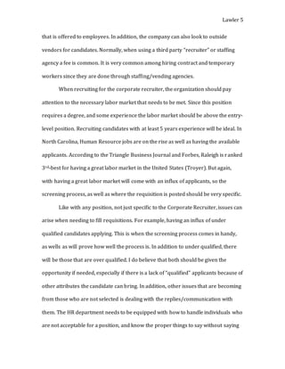 Lawler 5
that is offered to employees. In addition, the company can also look to outside
vendors for candidates. Normally, when using a third party “recruiter” or staffing
agency a fee is common. It is very common among hiring contract and temporary
workers since they are done through staffing/vending agencies.
When recruiting for the corporate recruiter, the organization should pay
attention to the necessary labor market that needs to be met. Since this position
requires a degree, and some experience the labor market should be above the entry-
level position. Recruiting candidates with at least 5 years experience will be ideal. In
North Carolina, Human Resource jobs are on the rise as well as having the available
applicants. According to the Triangle Business Journal and Forbes, Raleigh is ranked
3rd-best for having a great labor market in the United States (Troyer). But again,
with having a great labor market will come with an influx of applicants, so the
screening process, as well as where the requisition is posted should be very specific.
Like with any position, not just specific to the Corporate Recruiter, issues can
arise when needing to fill requisitions. For example, having an influx of under
qualified candidates applying. This is when the screening process comes in handy,
as wells as will prove how well the process is. In addition to under qualified, there
will be those that are over qualified. I do believe that both should be given the
opportunity if needed, especially if there is a lack of “qualified” applicants because of
other attributes the candidate can bring. In addition, other issues that are becoming
from those who are not selected is dealing with the replies/communication with
them. The HR department needs to be equipped with how to handle individuals who
are not acceptable for a position, and know the proper things to say without saying
 