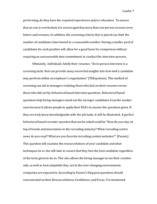 Lawler 7
performing, do they have the required experiences and/or education. To ensure
that no one is overlooked, it is encouraged that more than one person screens cover
letters and resumes. In addition, the screening criteria that is placed can limit the
number of candidates interviewed to a reasonable number. Having a smaller pool of
candidates for each position will allow for a good basis for comparison without
requiring an unreasonable time commitment to conduct the interview process.
Ultimately, individuals falsify their resumes. “An in-person interview is a
screening tactic that can provide many nonverbal insights into how well a candidate
may perform within an employer’s organization” (TEKsystems). This method of
screening can aid in managers realizing those who lied on their resumes verses
those who did not by behavioral based interview questions. Behavioral based
questions help hiring managers weed out the stronger candidates from the weaker
ones because it allows people to apply their KSA’s to answer the questions given. If
they are truly know knowledgeable with the job tasks, it will be illustrated. A perfect
behavioral based recruiter question that can be asked could be “How do you stay on
top of trends and innovations in the recruiting industry? What recruiting centric
news do you read? What are you favorite recruiting content websites?” (Passen)
This question will examine the resourcefulness of your candidate and what
techniques he or she will take to ensure that they hire the best candidate regardless
of the tools given to do so. This also allows the hiring manager to see their creative
side, as well as how adaptable they are to the ever-changing environments
companies are exposed to. According to Passen’s blog post questions should
concentrated on their Resourcefulness, Confidence, and Focus. I’ve mentioned
 