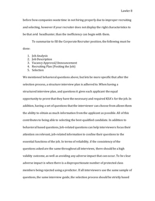 Lawler 8
before how companies waste time in not hiring properly due to improper recruiting
and selecting, however if your recruiter does not display the right characteristics to
be that avid headhunter, than the inefficiency can begin with them.
To summarize to fill the Corporate Recruiter position, the following must be
done:
1. Job Analysis
2. Job Description
3. Vacancy Approval/Announcement
4. Recruiting Plan (Positing the Job)
5. Selection
We mentioned behavioral questions above, but lets be more specific that after the
selection process, a structure interview plan is adhered to. When having a
structured interview plan, and questions it gives each applicant the equal
opportunity to prove that they have the necessary and required KSA’s for the job. In
addition, having a set of questions that the interviewer can choose from allows them
the ability to obtain as much information from the applicant as possible. All of this
contributes to being able to selecting the best-qualified candidate. In addition to
behavioral based questions, Job-related questions can help interviewers focus their
attention on relevant, job-related information to confine their questions to the
essential functions of the job. In terms of reliability, if the consistency of the
questions asked are the same throughout all interviews, there should be a high
validity outcome, as well as avoiding any adverse impact that can occur. To be clear
adverse impact is when there is a disproportionate number of protected class
members being rejected using a predictor. If all interviewers use the same sample of
questions, the same interview guide, the selection process should be strictly based
 