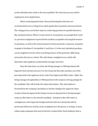 Lawler 9
on the individual who solely is the most qualified. The interview process will be
explained in more depth below.
When conducting interviews, those performing the interview are
recommended to use a rating form, which guides their questions and assessments.
The rating process can further improve anchoring questions to specific behaviors,
like mentioned above. When it comes down to scoring them, an example that I used
in a previous assignment required both excellent, acceptable and marginal answers
to questions, as well as the numerical parts to those particular responses. A popular
example is Excellent=5, Acceptable=3, and Poor=1. In the end, individual questions
can be weighted in terms of the overall importance of the particular skills being
assessed to the job as a whole. This will obtain a weighted score, which will
determine what applicant conducted the stronger interview.
Once the interviews are done, the hiring manager or HR department will
begin the final selection process. For the Corporate Recruiter position, one of the
last steps before the applicant starts is the Final Approval & Offer Letter. Either the
hiring manager (if applicable) or HR department will compose a hiring package for
the candidate. This will include the salary information. This information is
forwarded to the company’s president, or his/her designee for approval. Upon
receipt of internal approval, the human resources department or hiring manager
sends an offer letter to the selected candidate. Included in this offer letter, is
contingencies referring to the background and reference checks that will be
performed. Reference checks can be completed over the phone, in writing, or done
online using companies that may be hired to conduct them. Each employee that is
 