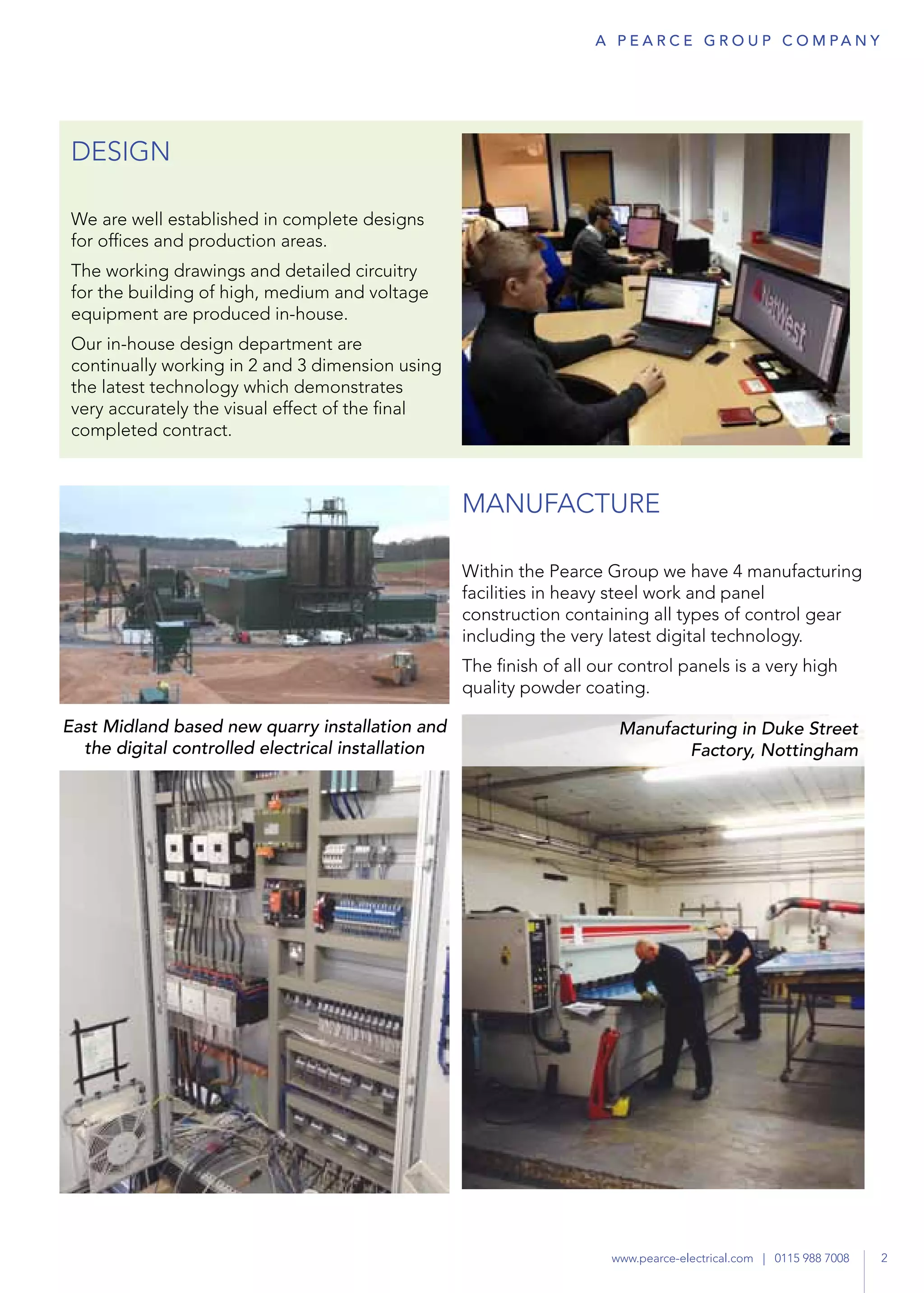 DESIGN
We are well established in complete designs
for offices and production areas.
The working drawings and detailed circuitry
for the building of high, medium and voltage
equipment are produced in-house.
Our in-house design department are
continually working in 2 and 3 dimension using
the latest technology which demonstrates
very accurately the visual effect of the final
completed contract.
MANUFACTURE
Within the Pearce Group we have 4 manufacturing
facilities in heavy steel work and panel
construction containing all types of control gear
including the very latest digital technology.
The finish of all our control panels is a very high
quality powder coating.
East Midland based new quarry installation and
the digital controlled electrical installation
Manufacturing in Duke Street
Factory, Nottingham
2www.pearce-electrical.com | 0115 988 7008
A P E A R C E G R O U P co m pa n y
 