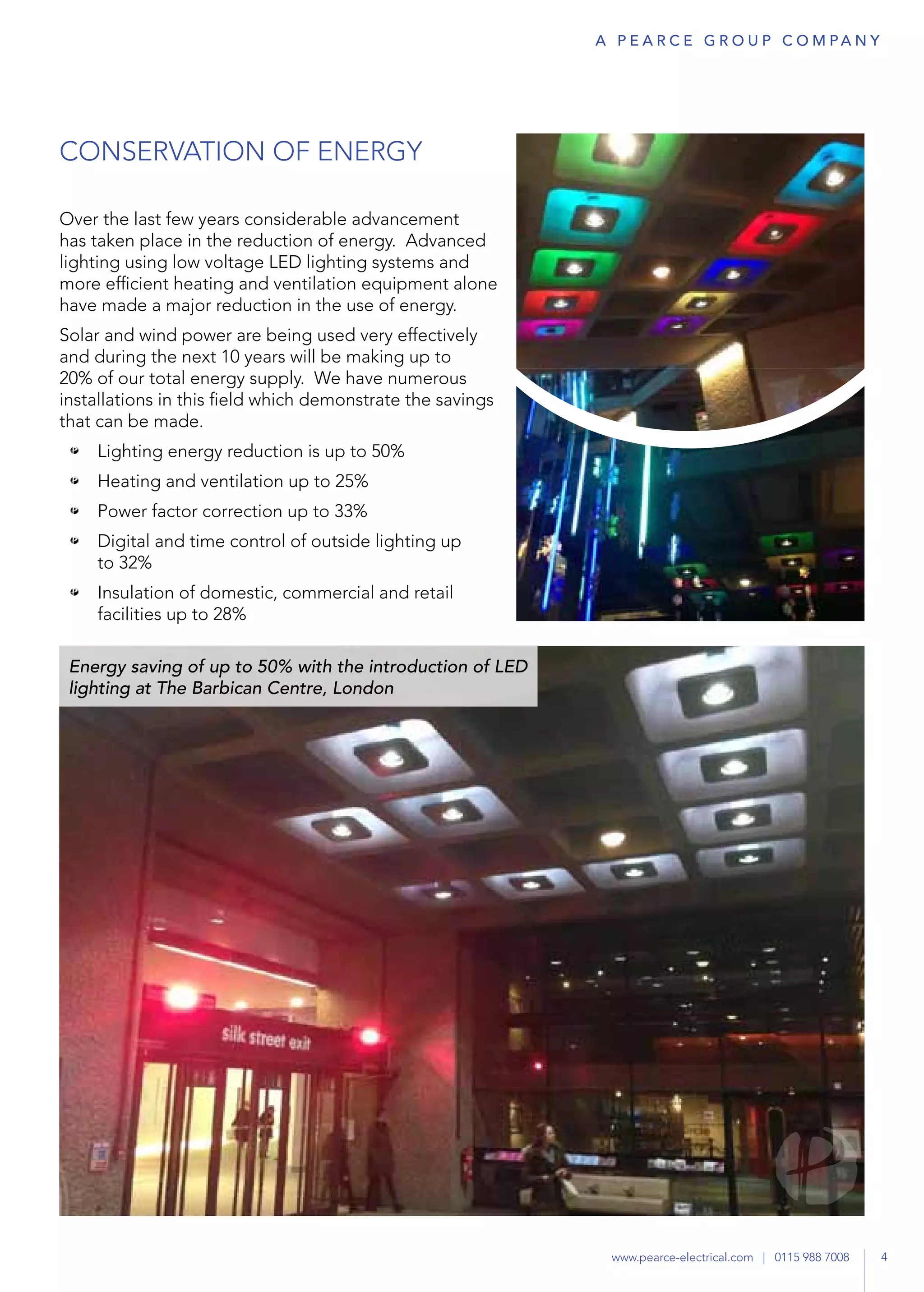 CONSERVATION OF ENERGY
Over the last few years considerable advancement
has taken place in the reduction of energy. Advanced
lighting using low voltage LED lighting systems and
more efficient heating and ventilation equipment alone
have made a major reduction in the use of energy.
Solar and wind power are being used very effectively
and during the next 10 years will be making up to
20% of our total energy supply. We have numerous
installations in this field which demonstrate the savings
that can be made.
•	 Lighting energy reduction is up to 50%
•	 Heating and ventilation up to 25%
•	 Power factor correction up to 33%
•	 Digital and time control of outside lighting up
to 32%
•	 Insulation of domestic, commercial and retail
facilities up to 28%
Energy saving of up to 50% with the introduction of LED
lighting at The Barbican Centre, London
4www.pearce-electrical.com | 0115 988 7008
A P E A R C E G R O U P co m pa n y
 