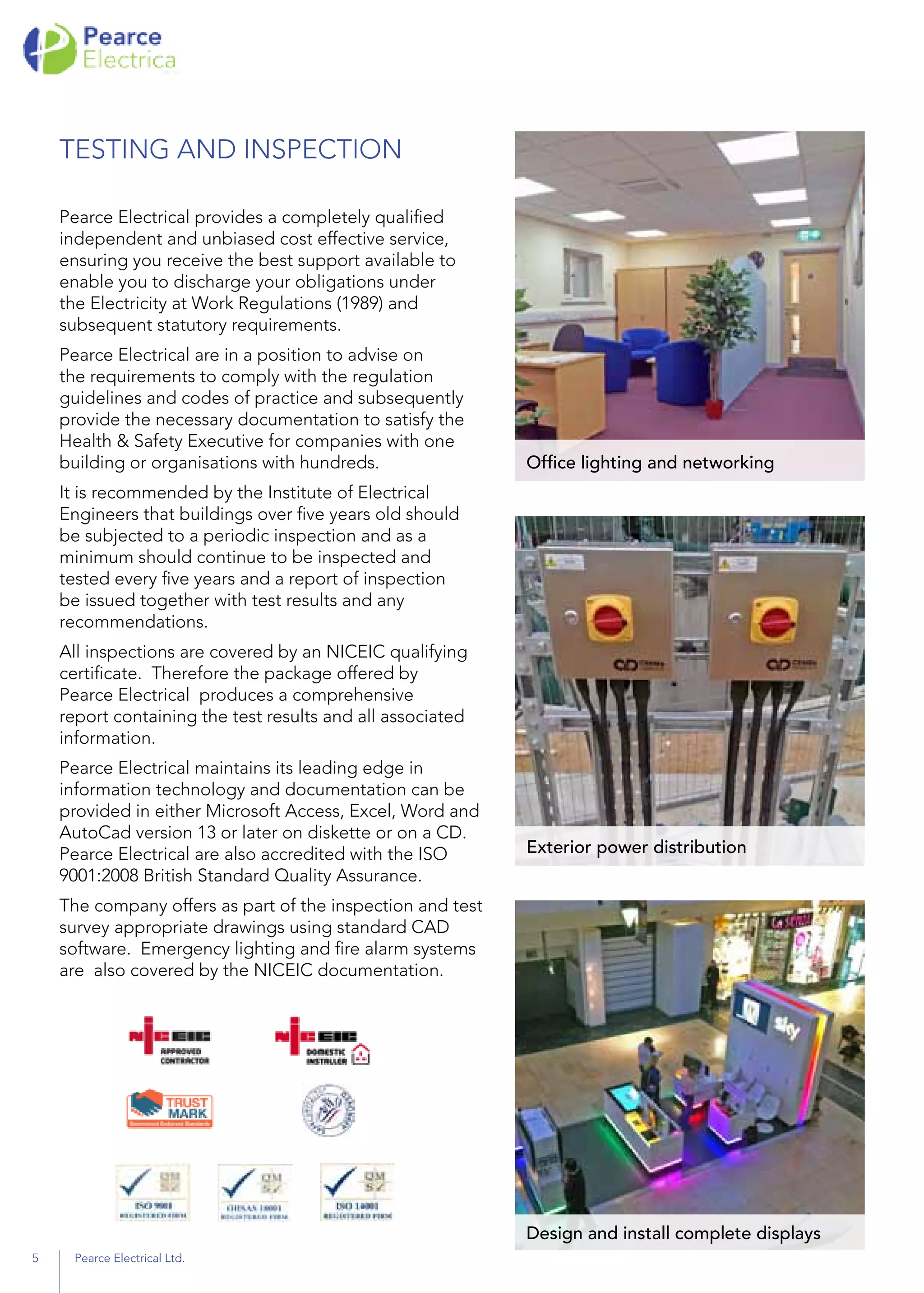 TESTING AND INSPECTION
Pearce Electrical provides a completely qualified
independent and unbiased cost effective service,
ensuring you receive the best support available to
enable you to discharge your obligations under
the Electricity at Work Regulations (1989) and
subsequent statutory requirements.
Pearce Electrical are in a position to advise on
the requirements to comply with the regulation
guidelines and codes of practice and subsequently
provide the necessary documentation to satisfy the
Health & Safety Executive for companies with one
building or organisations with hundreds.
It is recommended by the Institute of Electrical
Engineers that buildings over five years old should
be subjected to a periodic inspection and as a
minimum should continue to be inspected and
tested every five years and a report of inspection
be issued together with test results and any
recommendations.
All inspections are covered by an NICEIC qualifying
certificate. Therefore the package offered by
Pearce Electrical produces a comprehensive
report containing the test results and all associated
information.
Pearce Electrical maintains its leading edge in
information technology and documentation can be
provided in either Microsoft Access, Excel, Word and
AutoCad version 13 or later on diskette or on a CD.
Pearce Electrical are also accredited with the ISO
9001:2008 British Standard Quality Assurance.
The company offers as part of the inspection and test
survey appropriate drawings using standard CAD
software. Emergency lighting and fire alarm systems
are also covered by the NICEIC documentation.
Office lighting and networking
Exterior power distribution
Design and install complete displays
5 Pearce Electrical Ltd.
 