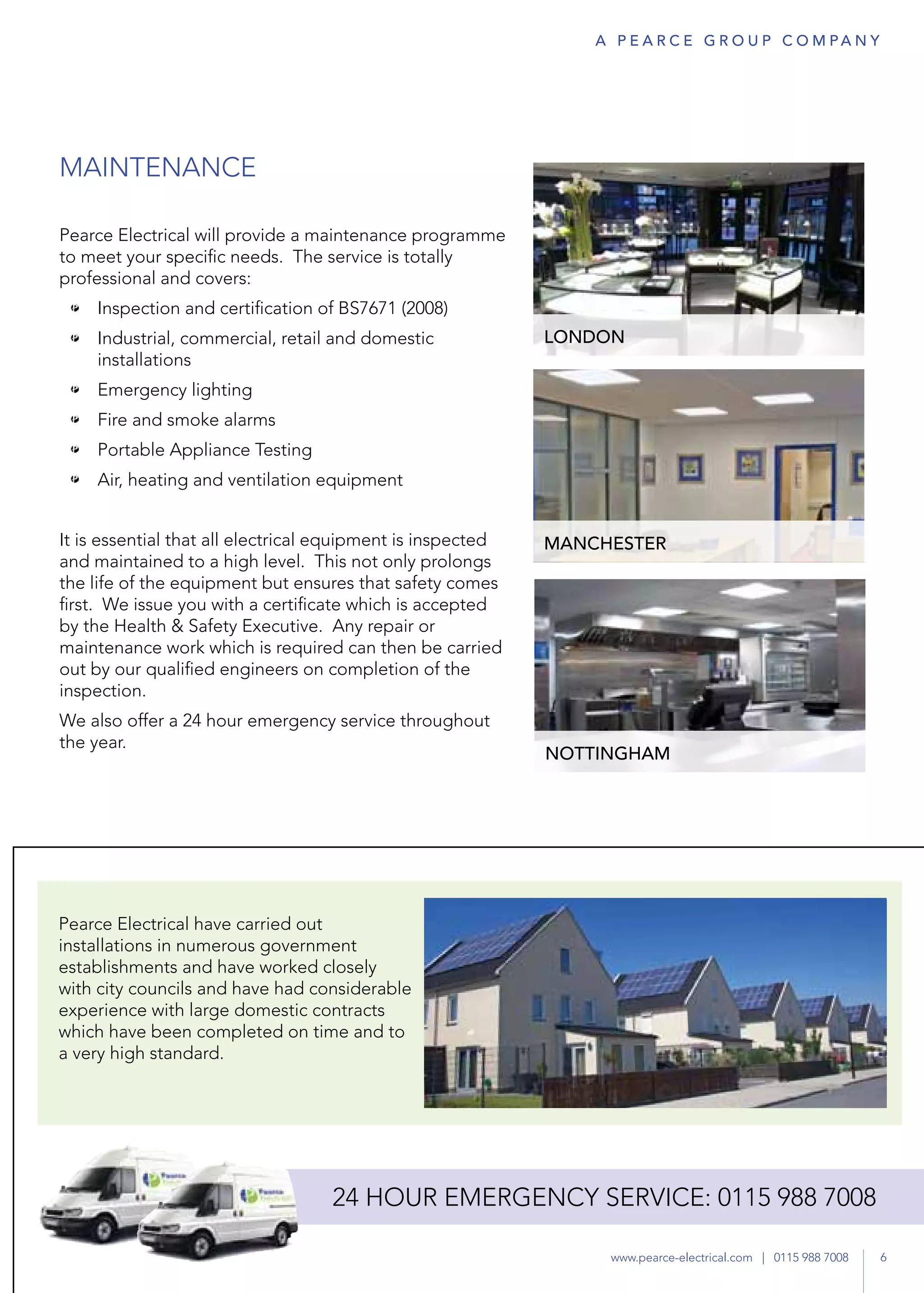MAINTENANCE
Pearce Electrical will provide a maintenance programme
to meet your specific needs. The service is totally
professional and covers:
•	 Inspection and certification of BS7671 (2008)
•	 Industrial, commercial, retail and domestic
installations
•	 Emergency lighting
•	 Fire and smoke alarms
•	 Portable Appliance Testing
•	 Air, heating and ventilation equipment
It is essential that all electrical equipment is inspected
and maintained to a high level. This not only prolongs
the life of the equipment but ensures that safety comes
first. We issue you with a certificate which is accepted
by the Health & Safety Executive. Any repair or
maintenance work which is required can then be carried
out by our qualified engineers on completion of the
inspection.
We also offer a 24 hour emergency service throughout
the year.
LONDON
MANCHESTER
NOTTINGHAM
24-hour emergency
service
6www.pearce-electrical.com | 0115 988 7008
A P E A R C E G R O U P co m pa n y
24 hour emergency service: 0115 988 7008
6www.pearce-electrical.com | 0115 988 7008
Pearce electrical have carried out
installations in numerous government
establishments and have worked closely
with city councils and have had considerable
experience with large domestic contracts
which have been completed on time and to
a very high standard.
 