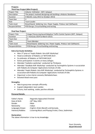 Projects:
Third Year Project (Mini Project):
Final Year Project:
Extra-Curricular Activities:
 Won 3rd prize at ‘Haptic Robotic Arm-AVR Workshop’.
 Head co-ordinator of Robotics at ‘WITCHAR 2k15’.
 Co-ordinator of Robotics at ‘WITCHAR 2k14’.
 Active participation in events at many colleges.
 Attended ‘Eyebotics workshop’ conducted by Thinkware.
 Attended ‘AutoBotz-AVR Workshop’ conducted by Technophilia Systems in association
with Robotics & Computer Applications Institute of USA.
 Attended ‘Haptic Robotic Arm-AVR Workshop’ conducted by Technophilia Systems in
association with Robotics & Computer Applications Institute of USA.
 Organised a class trip to Lonavala, Mahabaleshwar.
 Donated blood every year.
Strengths:
 Able to grasp new concepts efficiently.
 A good independent team worker.
 Sincere, hard working, stable, positive attitude.
Personal Details:
Father’s Name : Nagendra Appasaheb Chincholi
Date of Birth : 24th May 1993
Gender : Male
Nationality : Indian
Languages Known : English, Hindi, Marathi and Kannada.
Interests/Hobbies : Listening Music and Playing Cricket, Chess, badminton.
Declaration:
The above information is true to my knowledge.
Yours Sincerely,
Akash Chincholi
Project Title Arduino Voltmeter- (WIT, Solapur)
Description The project involved designing and building a Arduino Barebones.
Duration 4 Months (July-2013 to October-2013)
Team Size 3
Role Team Leader
Tools Used Bread board, Soldering Iron, Power Supply, Proteus tool (Software).
Responsibilities PCB Design, Circuit building and testing.
Project Title Image Processing based Adaptive Traffic Control System-(WIT, Solapur)
Duration 1 Year(July-2014 to March-2015)
Team Size 4
Role Team Member
Tools Used Bread board, Soldering Iron, Power Supply, Proteus tool (Software).
Responsibilities PCB Design, Circuit building and testing.
 
