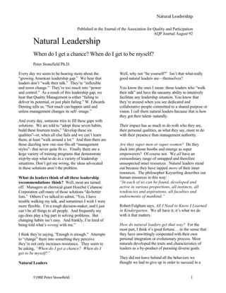 Natural Leadership
©1992 Peter Stonefield 1
Published in the Journal of the Association for Quality and Participation
AQP Journal August 92
Natural Leadership
When do I get a chance? When do I get to be myself?
Peter Stonefield Ph.D.
Every day we seem to be hearing more about the
“growing American leadership gap.” We hear that
leaders don’t “walk their talk.” They’re “inflexible
and resist change.” They’re too much into “power
and control.” As a result of this leadership gap, we
hear that Quality Management is either “failing to
deliver its potential, or just plain failing.” W. Edwards
Deming tells us, “Not much can happen until and
unless management changes its self–image.”
And every day, someone tries to fill these gaps with
solutions. We are told to “adopt these seven habits,
build these fourteen traits," "develop these six
qualities"--or, when all else fails and we can’t learn
them, at least "walk around a lot." And then there are
those dazzling new one-size-fits-all “management
styles”- that never quite fit us. Finally there are a
large variety of training programs that demonstrate
step-by-step what to do in a variety of leadership
situations. Don’t get me wrong, the ideas advocated
in these solutions aren’t the problem.
What do leaders think of all these leadership
recommendations think? Well, most are turned
off. Managers at chemical giant Hoechst Celanese
Corporation call many of those solutions “do-better
lists.” Others I’ve talked to admit, “Yes, I have
trouble walking my talk, and sometimes I wish I were
more flexible. I’m a tough decision-maker, and I just
can’t be all things to all people. And frequently my
ego does play a big part in solving problems. But
changing habits isn’t easy. And frankly, I’m tired of
being told what’s wrong with me.”
I think they’re saying, “Enough is enough.” Attempts
to “change” them into something they perceive
they’re not only increases resistance. They seem to
be asking, “When do I get a chance? When do I
get to be myself?”
Natural Leaders
Well, why not “be yourself?” Isn’t that what really
good natural leaders are—themselves?
You know the ones I mean: those leaders who “walk
their talk” and have the uncanny ability to intuitively
facilitate any leadership situation. You know that
they’re around when you see dedicated and
collaborative people committed to a shared purpose or
vision. I call them natural leaders because that is how
they got their talent–naturally.
Their impact has as much to do with who they are,
their personal qualities, as what they say, more to do
with their presence than management authority.
Are they super men or super women? Do they
duck into phone booths and emerge as super
empowerers? Of course not. We all have an
extraordinary range of untapped and therefore
unsuspected inner resources. Natural leaders stand
out because they have tapped more of their inner
resources. The philosopher Keyserling describes our
human resources in this way:
“In each of us can be found, developed and
active in various proportions, all instincts, all
tendencies and aspirations, all faculties and
endowments of mankind.”
Robert Fulghum says, All I Need to Know I Learned
in Kindergarten. We all have it; it’s what we do
with it that matters.
How do natural leaders get that way? For the
most part, I think it’s good fortune… in the sense that
they have unwittingly cooperated with their own
personal integration or evolutionary process. Most
naturals developed the traits and characteristics of
leaders as a by-product of pursuing diverse goals.
They did not leave behind all the behaviors we
thought we had to give up in order to succeed in a
 