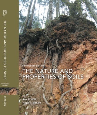 ISBN-13: 978-0-13-325448-8
ISBN-10: 0-13-325448-8
9 780133 254488
9 0 0 0 0
RAY R. WEIL  NYLE C. BRADY
THE NATURE AND PROPERTIES OF SOILS
FIFTHTEENTH EDITION
Enter the fascinating world of soils! Thoroughly updated and now in full color, the
15th edition of this market leading text brings the exciting field of soils to life.
Explore this new edition to find:
A comprehensive approach to soils with a focus on six major ecological roles of
soil including growth of plants, climate change, recycling function, biodiversity,
water, and soil properties and behavior.
New full-color illustrations and the use of color throughout the text highlights the
new and refined figures and illustrations to help make the study of soils more effi-
cient, engaging, and relevant.
Updated with the latest advances, concepts, and applications including hundreds of
key references.
New coverage of cutting edge soil science. Examples include coverage of the pedo-
sphere concept, new insights into humus and soil carbon accumulation, subaqueous
soils, soil effects on human health, principles and practice of organic farming, urban
and human engineered soils, new understandings of the nitrogen cycle, water-saving
irrigation techniques, hydraulic redistribution, soil food-web ecology, disease sup-
pressive soils, soil microbial genomics, soil interactions with global climate change,
digital soil maps, and many others.
New applications boxes and case study vignettes. A total of 10 new application and
case study boxes bring important soils topics to life. Examples include “Subaqueous
Soils—Underwater Pedogenesis,” “Practical Applications of Unsaturated Water Flow
in Contrasting Layers,” and “Char: Is Black the New Gold?”
New calculations and practical numerical problems boxes. Eight new boxes help
students explore and understand detailed calculations and practical numerical prob-
lems. Examples include “Calculating Lime Needs Based on pH Buffering,” “Leaching
Requirement for Saline Soils,” and “Calculation of Percent Pore Space in Soils.”
WEIL
BRADY
RAY R. WEIL
NYLE C. BRADY
THENATUREANDPROPERTIESOFSOILS
FIFTHTEENTH EDITION
FIFTHTEENTH 
EDITION
www.pearsonhighered.com
THE NATURE AND
PROPERTIES OF SOILS
 