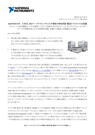 PXI ベーステストシステムで半導体の特性評価・製造テストのコストを低減 1 / 3
2014 年 8 月 19 日
日本ナショナルインスツルメンツ株式会社
2014年8月19日 日本NI、PXIベーステストシステムで半導体の特性評価・製造テストのコストを低減
モジュール式計測器とシステム開発ソフトウェアを組み合わせたオープンなプラットフォームにより
データの相関分析にかかる時間を短縮。短期での製品の市場投入を実現。
ニュースハイライト
 最先端の PXI 計測器をベースとしているため、RF/ミックスドシグナルテスト
など、従来の ATE で対応できるテスト範囲を超えてしまうような最新の半導
体テクノロジのテスト要件にも対応できます。
 3 種類全てで共通のソフトウェア、計測器、相互接続構造を提供することで、
ピン数や設置するサイト数など様々な要件に合わせることが可能なほか、シ
ステムを拡張することにより、特性評価から製造テストに至るあらゆる段階に
対応することが可能となり、コストの最適化、データの相関分析にかかる時間の短縮が図れます。
日本ナショナルインスツルメンツ株式会社（本社：東京都港区、代表取締役：池田 亮太、以下 日本 NI）は 8 月 19
日、PXI をベースとした自動テストシステムとして新たに「NI 半導体テストシステム（STS：Semiconductor Test System）」
を発表いたします。このシステムは、PXI モジュール式計測器とシステム開発ソフトウェア「NI LabVIEW（注 1）」、テ
スト管理ソフトウェア「NI TestStand（注 2）」で構成されており、RF やミックスドシグナル信号を伴う半導体製造テストに
適した特長を豊富に備えています（例：カスタマイズ可能なオペレータインタフェース、一体型のハンドラとプローバ、
ピンチャンネルマッピングを使ったデバイス上のプログラミング、テストデータの標準フォーマットレポート作成、マル
チサイトサポートなど）。
スマートフォンやタブレット、モノのインターネットの普及が進む中、半導体デバイスに搭載されるアナログ回路や RF
回路の量はますます増大しています。このようなデバイスをテストするにあたり、従来型の半導体自動テスト装置
（ATE：Automated Test Equipment）では、対応が困難となってきました。従来型の ATE では、仕様の変更がある度
にテスト費用・時間は増大し、都度ベンダーの手を借りなければなりませんが、今回発表する NI 半導体テストシステ
ムは、オープンなアーキテクチャを採っているため、ユーザ側でシステム構成を選択し、システムコストの最適化を図
ることが可能です。
アナログ/RF 重視の IC（例：RFPA、MEMS ジャイロ/加速度計、PMIC など）向けに開発された NI 半導体テストシス
テムですが、このシステムをリリースに先立って試用したリードユーザは、従来の半導体自動テスト装置（ATE：
Automated Test Equipment）と比較して、製造コストの削減とスループットの向上を実感しています。また、特性評価
と製造の両段階で同じハードウェアおよびソフトウェアツールが使用できるというメリットも増えました。これにより、デ
ータの相関分析にかかる時間と市場投入までの時間が短縮されます。また、この NI 半導体テストシステムは全体が
 