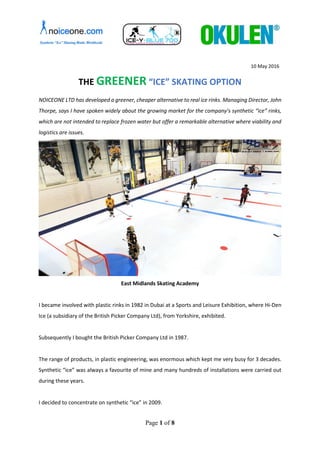 Page 1 of 8
10 May 2016
THE GREENER “ICE” SKATING OPTION
NOICEONE LTD has developed a greener, cheaper alternative to real ice rinks. Managing Director, John
Thorpe, says I have spoken widely about the growing market for the company’s synthetic “ice” rinks,
which are not intended to replace frozen water but offer a remarkable alternative where viability and
logistics are issues.
East Midlands Skating Academy
I became involved with plastic rinks in 1982 in Dubai at a Sports and Leisure Exhibition, where Hi-Den
Ice (a subsidiary of the British Picker Company Ltd), from Yorkshire, exhibited.
Subsequently I bought the British Picker Company Ltd in 1987.
The range of products, in plastic engineering, was enormous which kept me very busy for 3 decades.
Synthetic “ice” was always a favourite of mine and many hundreds of installations were carried out
during these years.
I decided to concentrate on synthetic “ice” in 2009.
 