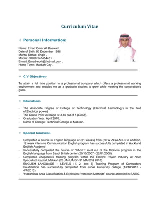 Curriculum	Vitae	
 Personal Information:
Name: Emad Omar Ali Baawad .
Date of Birth: 03 December 1986
Marital Status: single .
Mobile: 00966 543454451 .
E-mail: Emad-work@hotmail.com .
Home Town: Makkah City .
______________________________________________________________________
 C.V Objective:-
To attain a full time position in a professional company which offers a professional working
environment and enables me as a graduate student to grow while meeting the corporation’s
goals.
______________________________________________________________________
 Education:-
- The Associate Degree of College of Technology (Electrical Technology) in the field
of(Electrical power)
- The Grade Point Average is: 3.46 out of 5 (Good).
- Graduation Year: April 2010.
- Name of College: Technical College at Makkah.
______________________________________________________________________
 Special Courses:-
- Completed a course in English language of (61 weeks) from (NEW ZEALAND) In addition,
12 week intensive Communication English program has successfully completed in Auckland
English Academy.
- Successfully completed the course of “BASIC” level out of the Diploma program in the
English language from Saudi British center (29/10/2007 - 22/01/2008).
- Completed cooperative training program within the Electric Power Industry at Noor
Specialist Hospital, Makkah (23 JANUARY- 31 MARCH 2010).
- ENGLISH LANGUAGE – LEVELS {1, 2, and 3} Training Program of Contractors
Saudiziation has successfully completed from Jubail University college (13/10/2012 -
4/7/2013).
- “Hazardous Area Classification & Explosion Protection Methods” course attended in SABIC.
______________________________________________________________________
 