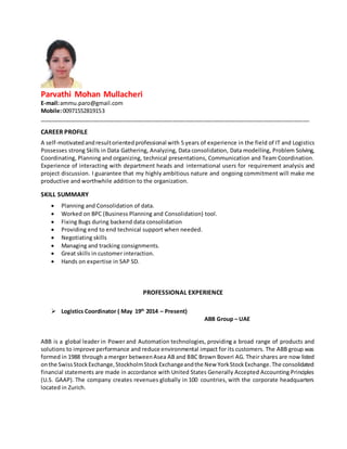 Parvathi Mohan Mullacheri
E-mail:ammu.paro@gmail.com
Mobile:00971552819153
_______________________________________________________________________________________
CAREER PROFILE
A self-motivatedandresultorientedprofessional with 5 years of experience in the field of IT and Logistics
Possesses strong Skills in Data Gathering, Analyzing, Data consolidation, Data modelling, Problem Solving,
Coordinating, Planning and organizing, technical presentations, Communication and Team Coordination.
Experience of interacting with department heads and international users for requirement analysis and
project discussion. I guarantee that my highly ambitious nature and ongoing commitment will make me
productive and worthwhile addition to the organization.
SKILL SUMMARY
 Planning and Consolidation of data.
 Worked on BPC (Business Planning and Consolidation) tool.
 Fixing Bugs during backend data consolidation
 Providing end to end technical support when needed.
 Negotiating skills
 Managing and tracking consignments.
 Great skills in customer interaction.
 Hands on expertise in SAP SD.
PROFESSIONAL EXPERIENCE
 Logistics Coordinator ( May 19th
2014 – Present)
ABB Group – UAE
ABB is a global leader in Power and Automation technologies, providing a broad range of products and
solutions to improve performance and reduce environmental impact for its customers. The ABB group was
formed in 1988 through a merger betweenAsea AB and BBC Brown Boveri AG. Their shares are now listed
onthe SwissStockExchange,StockholmStockExchangeandthe New YorkStockExchange.The consolidated
financial statements are made in accordance with United States Generally Accepted Accounting Principles
(U.S. GAAP). The company creates revenues globally in 100 countries, with the corporate headquarters
located in Zurich.
 