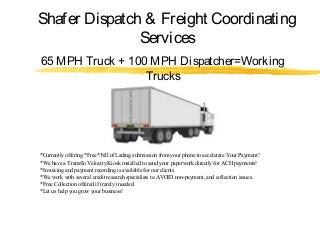 Shafer Dispatch & Freight Coordinating
Services
65 MPH Truck + 100 MPH Dispatcher=Working
Trucks
*Currently offering *Free* bill of Lading submission from your phone to accelerate Your Payment!
*We have a Transflo Velocity Kiosk installed to send your paperwork directly for ACH payments!
*Invoicing and payment recording is available for our clients.
*We work with several credit research specialists to AVOID non-payment, and collection issues.
*Free Collection offered if (rarely) needed.
*Let us help you grow your business!
 