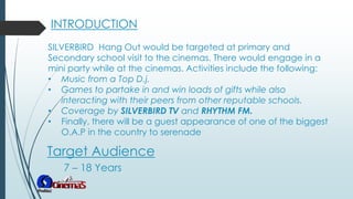 Target Audience
SILVERBIRD Hang Out would be targeted at primary and
Secondary school visit to the cinemas. There would engage in a
mini party while at the cinemas. Activities include the following:
• Music from a Top D.j.
• Games to partake in and win loads of gifts while also
interacting with their peers from other reputable schools.
• Coverage by SILVERBIRD TV and RHYTHM FM.
• Finally, there will be a guest appearance of one of the biggest
O.A.P in the country to serenade
INTRODUCTION
7 – 18 Years
 