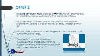 • Mother's Day Out or MDO is a special MONTHLY event organised by
Silverbird Cinemas for Mothers and their preschool children.
• It is a day when Mothers come to the cinemas to bond and
socialize while being relived of the task of baby siting for a whole
day.
• It is one of our many ways of reaching out to our customers and
our community at large.
• We provide a loving and nurturing
environment for preschool children to
experience being with other children on a
one day each week basis.
OFFER 2
 