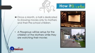  Once a Month, a hall is dedicated
to showing movies only to mothers
and their Pre-school children.
• A Playgroup will be setup for the
children of the Mothers while they
are watching their movies
 