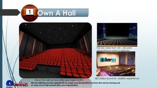 Hall size varies from 103 – 232 seats
depending on which is selected .
Have the hall named after your organization
5.1 Dolby sound for realistic experience
We are offering you the opportunity to make your brand stand out from the rest by having one
or more of our hall named after your organization.
 