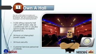 • A 232 sitting capacity hall
with a 30ft Screen, fully air-
conditioned with 5.1.Doulby
sound quality for realistic
experience.
• 24 hours un interrupted
power supply
• 24 hours security
• Customer Services personnel
available.
The aim of this idea is to make your
brand and its product a lifestyle brand.
To achieve this, we would break down
the project into the following benefits:
 