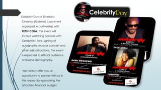 Celebrity Day at Silverbird
Cinemas (Galleria) is an event
organized in partnership with
PEPSI-COLA. The event will
involve watching a movie with
Celebrities' fans, signing of
autographs, musical concert and
other side attractions. The event
is expected to attract audience
of diverse demography.
We hereby offer you an
opportunity to partner with us in
this respect by sponsoring the
attached financial budget.
 
