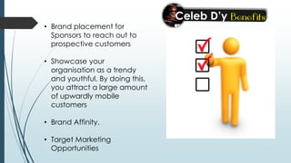 • Brand placement for
Sponsors to reach out to
prospective customers
• Showcase your
organisation as a trendy
and youthful. By doing this,
you attract a large amount
of upwardly mobile
customers
• Brand Affinity.
• Target Marketing
Opportunities
 
