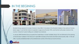 IN THE BEGINING
Silverbird Group opened Its 5-screen Cinema in May 2004. It is located at the Silverbird Galleria in the centre of Victoria
Island, Lagos. It was the first cinema to operate in Lagos since the late 1970's, and the first multi-screen cinema in the
country. It stood for 5 years rivalling any multiplex found abroad.
In January 2009 Silverbird Group acquired the Ceddi Plaza 3- Screen Multiplex Abuja. This was followed by the opening
of the 8-Screen multiplex in Port Harcourt in April 2009. Situated at the former Obi Wali Cultural Centre, Mile 1 in the old
GRA, it quickly established itself as the entertainment centre of Port Harcourt and its environs.
 