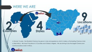 WERE WE ARE
In the last 12 years , the Silverbird Cinemas has grown in size and experience which's makes us the leading Cinemas chain
in West-Africa. We have 9 locations in 2 Countries and 4 States in Nigeria. We are striving to be the largest Cinema and
Communications chain in Africa.
2Countries
4States
9Locations
 