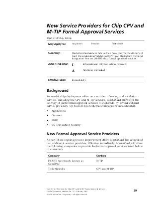 New Service Providers for Chip CPV and
M-TIP Formal Approval Services
Topic(s): M/Chip, Testing
May Apply To: Acquirers Issuers Processors
Summary: MasterCard announces new service providers for the delivery of
Card Personalization Validation (CPV) and MasterCard Terminal
Integration Process (M-TIP) chip formal approval services.
Action Indicator: I Informational only (no action required)
A Attention warranted
Effective Date: Immediately
Background
Successful chip deployment relies on a number of testing and validation
services, including the CPV and M-TIP services. MasterCard allows for the
delivery of such formal approval services to customers by several external
service providers. Up to now, four external companies were accredited:
• Argotechno
• Cetecom
• FIME
• UL Transaction Security
New Formal Approval Service Providers
As part of an ongoing process improvement effort, MasterCard has accredited
two additional service providers. Effective immediately, MasterCard will allow
the following companies to provide the formal approval services listed below
to customers.
Company Services
FIS-OTS (previously known as
Clear2Pay)
M-TIP
Tech Mahindra CPV and M-TIP
New Service Providers for Chip CPV and M-TIP Formal Approval Services
Global Operations Bulletin No. 2, 1 February 2016 39
©2016 MasterCard. Proprietary. All rights reserved.
Production Review—Due
 