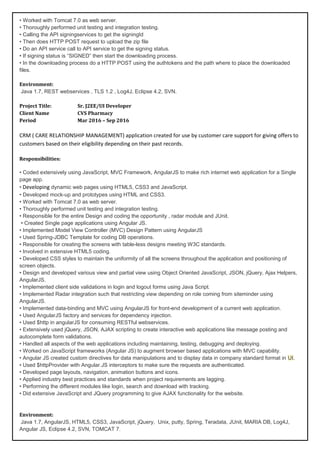 • Worked with Tomcat 7.0 as web server.
• Thoroughly performed unit testing and integration testing.
• Calling the API signingservices to get the signingId
• Then does HTTP POST request to upload the zip file
• Do an API service call to API service to get the signing status.
• If signing status is “SIGNED” then start the downloading process.
• In the downloading process do a HTTP POST using the authtokens and the path where to place the downloaded
files.
Environment:
Java 1.7, REST webservices , TLS 1.2 , Log4J, Eclipse 4.2, SVN.
Project Title: Sr. J2EE/UI Developer
Client Name CVS Pharmacy
Period Mar 2016 – Sep 2016
CRM ( CARE RELATIONSHIP MANAGEMENT) application created for use by customer care support for giving offers to
customers based on their eligibility depending on their past records.
Responsibilities:
• Coded extensively using JavaScript, MVC Framework, AngularJS to make rich internet web application for a Single
page app.
• Developing dynamic web pages using HTML5, CSS3 and JavaScript.
• Developed mock-up and prototypes using HTML and CSS3.
• Worked with Tomcat 7.0 as web server.
• Thoroughly performed unit testing and integration testing.
• Responsible for the entire Design and coding the opportunity , radar module and JUnit.
• Created Single page applications using Angular JS.
• Implemented Model View Controller (MVC) Design Pattern using AngularJS
• Used Spring-JDBC Template for coding DB operations.
• Responsible for creating the screens with table-less designs meeting W3C standards.
• Involved in extensive HTML5 coding.
• Developed CSS styles to maintain the uniformity of all the screens throughout the application and positioning of
screen objects.
• Design and developed various view and partial view using Object Oriented JavaScript, JSON, jQuery, Ajax Helpers,
AngularJS.
• Implemented client side validations in login and logout forms using Java Script.
• Implemented Radar integration such that restricting view depending on role coming from siteminder using
AngularJS.
• Implemented data-binding and MVC using AngularJS for front-end development of a current web application.
• Used AngularJS factory and services for dependency injection.
• Used $http in angularJS for consuming RESTful webservices.
• Extensively used jQuery, JSON, AJAX scripting to create interactive web applications like message posting and
autocomplete form validations.
• Handled all aspects of the web applications including maintaining, testing, debugging and deploying.
• Worked on JavaScript frameworks (Angular JS) to augment browser based applications with MVC capability.
• Angular JS created custom directives for data manipulations and to display data in company standard format in UI.
• Used $httpProvider with Angular.JS interceptors to make sure the requests are authenticated.
• Developed page layouts, navigation, animation buttons and icons.
• Applied industry best practices and standards when project requirements are lagging.
• Performing the different modules like login, search and download with tracking.
• Did extensive JavaScript and JQuery programming to give AJAX functionality for the website.
Environment:
Java 1.7, AngularJS, HTML5, CSS3, JavaScript, jQuery, Unix, putty, Spring, Teradata, JUnit, MARIA DB, Log4J,
Angular JS, Eclipse 4.2, SVN, TOMCAT 7.
 