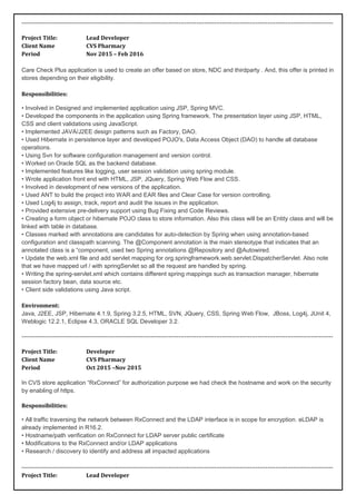 -------------------------------------------------------------------------------------------------------------------------------------------------------------
Project Title: Lead Developer
Client Name CVS Pharmacy
Period Nov 2015 – Feb 2016
Care Check Plus application is used to create an offer based on store, NDC and thirdparty . And, this offer is printed in
stores depending on their eligibility.
Responsibilities:
• Involved in Designed and implemented application using JSP, Spring MVC.
• Developed the components in the application using Spring framework. The presentation layer using JSP, HTML,
CSS and client validations using JavaScript.
• Implemented JAVA/J2EE design patterns such as Factory, DAO.
• Used Hibernate in persistence layer and developed POJO's, Data Access Object (DAO) to handle all database
operations.
• Using Svn for software configuration management and version control.
• Worked on Oracle SQL as the backend database.
• Implemented features like logging, user session validation using spring module.
• Wrote application front end with HTML, JSP, JQuery, Spring Web Flow and CSS.
• Involved in development of new versions of the application.
• Used ANT to build the project into WAR and EAR files and Clear Case for version controlling.
• Used Log4j to assign, track, report and audit the issues in the application.
• Provided extensive pre-delivery support using Bug Fixing and Code Reviews.
• Creating a form object or hibernate POJO class to store information. Also this class will be an Entity class and will be
linked with table in database.
• Classes marked with annotations are candidates for auto-detection by Spring when using annotation-based
configuration and classpath scanning. The @Component annotation is the main stereotype that indicates that an
annotated class is a “component, used two Spring annotations @Repository and @Autowired.
• Update the web.xml file and add servlet mapping for org.springframework.web.servlet.DispatcherServlet. Also note
that we have mapped url / with springServlet so all the request are handled by spring.
• Writing the spring-servlet.xml which contains different spring mappings such as transaction manager, hibernate
session factory bean, data source etc.
• Client side validations using Java script.
Environment:
Java, J2EE, JSP, Hibernate 4.1.9, Spring 3.2.5, HTML, SVN, JQuery, CSS, Spring Web Flow, JBoss, Log4j, JUnit 4,
Weblogic 12.2.1, Eclipse 4.3, ORACLE SQL Developer 3.2.
-------------------------------------------------------------------------------------------------------------------------------------------------------------
Project Title: Developer
Client Name CVS Pharmacy
Period Oct 2015 –Nov 2015
In CVS store application “RxConnect” for authorization purpose we had check the hostname and work on the security
by enabling of https.
Responsibilities:
• All traffic traversing the network between RxConnect and the LDAP interface is in scope for encryption. eLDAP is
already implemented in R16.2.
• Hostname/path verification on RxConnect for LDAP server public certificate
• Modifications to the RxConnect and/or LDAP applications
• Research / discovery to identify and address all impacted applications
-------------------------------------------------------------------------------------------------------------------------------------------------------------
Project Title: Lead Developer
 