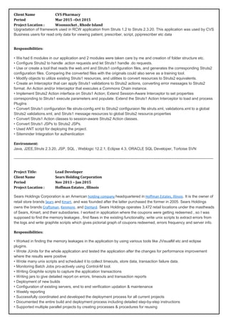 Client Name CVS Pharmacy
Period Mar 2015 –Oct 2015
Project Location : Woonsocket , Rhode Island
Upgradation of framework used in RCW application from Struts 1.2 to Struts 2.3.20. This application was used by CVS
Business users for read only data for viewing patient, prescriber, script, ppiprescriber etc data
Responsibilities:
• We had 6 modules in our application and 2 modules were taken care by me and creation of folder structure etc.
• Configure Struts2 to handle .action requests and let Struts1 handle .do requests.
• Use or create a tool that reads the web.xml and Struts1 configuration files, and generates the corresponding Struts2
configuration files. Comparing the converted files with the originals could also serve as a training tool.
• Modify objects to utilize existing Struts1 resources, and utilities to convert resources to Struts2 equivalents.
• Create an Interceptor that can apply Struts1 validations to Struts2 actions, converting error messages to Struts2
format. An Action and/or Interceptor that executes a Commons Chain instance.
• Implement Struts2 Action interface on Struts1 Action; Extend Session-Aware Interceptor to set properties
corresponding to Struts1 execute parameters and populate. Extend the Struts1 Action Interceptor to load and process
PlugIns
• Convert Struts1 configuration file struts-config.xml to Struts2 configuraion file struts.xml, validations.xml to a global
Struts2 validations.xml, and Struts1 message resources to global Struts2 resource.properties
• Convert Struts1 Action classes to session-aware Struts2 Action classes.
• Convert Struts1 JSPs to Struts2 JSPs.
• Used ANT script for deploying the project.
• Siteminder Integration for authentication
Environment:
Java, J2EE,Struts 2.3.20, JSP, SQL , Weblogic 12.2.1, Eclipse 4.3, ORACLE SQL Developer, Tortoise SVN
-------------------------------------------------------------------------------------------------------------------------------------------------------------
Project Title: Lead Developer
Client Name Sears Holding Corporation
Period Nov 2013 – Jan 2015
Project Location : Hoffman Estates , Illinois
Sears Holdings Corporation is an American holding company headquartered in Hoffman Estates, Illinois. It is the owner of
retail store brands Sears and Kmart, and was founded after the latter purchased the former in 2005. Sears Holdings
owns the brands Craftsman, Kenmore, and DieHard. Sears Holdings operates 3,472 retail locations under the mastheads
of Sears, Kmart, and their subsidiaries. I worked in application where the coupons were getting redeemed , so I was
supposed to find the memory leakages , find flaws in the existing functionality, write unix scripts to extract errors from
the logs and write graphite scripts which gives pictorial graph of coupons redeemed, errors frequency and server info.
Responsibilities:
• Worked in finding the memory leakages in the application by using various tools like JVisualM etc and eclipse
plugins.
• Wrote JUnits for the whole application and tested the application after the changes for performance improvement
where the results were positive
• Wrote many unix scripts and scheduled it to collect timeouts, store data, transaction failure data.
• Monitoring Batch Jobs pro-actively using Control-M tool.
• Writing Graphite scripts to capture the application transactions
• Writing jars to give detailed report on errors, timeouts and transaction reports
• Deployment of new builds
• Configuration of existing servers, end to end verification updation & maintenance
• Weekly reporting
• Successfully coordinated and developed the deployment process for all current projects
• Documented the entire build and deployment process including detailed step-by-step instructions
• Supported multiple parallel projects by creating processes & procedures for reusing
 