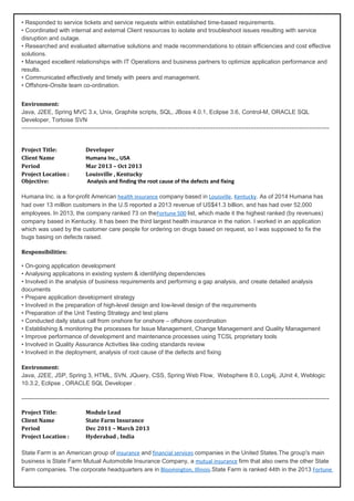 • Responded to service tickets and service requests within established time-based requirements.
• Coordinated with internal and external Client resources to isolate and troubleshoot issues resulting with service
disruption and outage.
• Researched and evaluated alternative solutions and made recommendations to obtain efficiencies and cost effective
solutions.
• Managed excellent relationships with IT Operations and business partners to optimize application performance and
results.
• Communicated effectively and timely with peers and management.
• Offshore-Onsite team co-ordination.
Environment:
Java, J2EE, Spring MVC 3.x, Unix, Graphite scripts, SQL, JBoss 4.0.1, Eclipse 3.6, Control-M, ORACLE SQL
Developer, Tortoise SVN
------------------------------------------------------------------------------------------------------------------------------------------------------------
Project Title: Developer
Client Name Humana Inc., USA
Period Mar 2013 – Oct 2013
Project Location : Louisville , Kentucky
Objective: Analysis and finding the root cause of the defects and fixing
Humana Inc. is a for-profit American health insurance company based in Louisville, Kentucky. As of 2014 Humana has
had over 13 million customers in the U.S reported a 2013 revenue of US$41.3 billion, and has had over 52,000
employees. In 2013, the company ranked 73 on theFortune 500 list, which made it the highest ranked (by revenues)
company based in Kentucky. It has been the third largest health insurance in the nation. I worked in an application
which was used by the customer care people for ordering on drugs based on request, so I was supposed to fix the
bugs basing on defects raised.
Responsibilities:
• On-going application development
• Analysing applications in existing system & identifying dependencies
• Involved in the analysis of business requirements and performing a gap analysis, and create detailed analysis
documents
• Prepare application development strategy
• Involved in the preparation of high-level design and low-level design of the requirements
• Preparation of the Unit Testing Strategy and test plans
• Conducted daily status call from onshore for onshore – offshore coordination
• Establishing & monitoring the processes for Issue Management, Change Management and Quality Management
• Improve performance of development and maintenance processes using TCSL proprietary tools
• Involved in Quality Assurance Activities like coding standards review
• Involved in the deployment, analysis of root cause of the defects and fixing
Environment:
Java, J2EE, JSP, Spring 3, HTML, SVN, JQuery, CSS, Spring Web Flow, Websphere 8.0, Log4j, JUnit 4, Weblogic
10.3.2, Eclipse , ORACLE SQL Developer .
------------------------------------------------------------------------------------------------------------------------------------------------------------
Project Title: Module Lead
Client Name State Farm Insurance
Period Dec 2011 – March 2013
Project Location : Hyderabad , India
State Farm is an American group of insurance and financial services companies in the United States.The group's main
business is State Farm Mutual Automobile Insurance Company, a mutual insurance firm that also owns the other State
Farm companies. The corporate headquarters are in Bloomington, Illinois.State Farm is ranked 44th in the 2013 Fortune
 