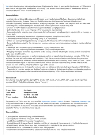 500, which lists American companies by revenue. I had worked in defect fix team and in development of POCs which
were used in the application development. But, mostly I had worked in the development of a webservice which is
validation of license based on state and license ID.
Responsibilities:
• Involved in the end to end Development of Projects covering all phases of Software Development Life Cycle
including Requirement Analysis, Designing, Build/Construction, Unit/Assembly Testing and Deployment.
• Involved in gathering business requirements, analyzing the project and created UML diagrams such as Use Cases,
Class Diagrams, Sequence Diagrams and flowcharts for the Optimization module using RSA
• Creation of SOAP Web Services for the management of data using Apache CXF
• Defined and wrote Java beans in Spring 3.X for services and dependencies
• Developed code for obtaining bean references in Spring Framework using Dependency Injection (DI) or Inversion of
Control (IoC).
• Experience in developing web services for production systems using SOAP and WSDL
• Defined declarative transaction by creating Spring AOP proxy objects.
• Written unit testing and integration testing using Junits, Mockitos and AOP method interceptors.
• Generated code coverage for the management purpose, code and branch coverage percentage is maintained at par
with 70%.
• Used Log4j and commons-logging frameworks for logging the application flow
• SOAP UI is used extensively to test the middleware components independently.
• Analyzing the impact of the new requirements on the existing systems - Studying the existing system which serves
as the base for all the lob's.
• Defect tracking and prevention by performing causal analysis to log defects and resolutions using the TRAC Tool
and tune the code with performance and consistency (with the requirements) as the main factors of consideration.
• Actively participated in entire web service designing and producing and consuming. It was based on Driver License
validation where the inputs to the service were license number and state. We were using apache cxf to build the
service and have written JUnits and validation layer for the service
• Developed designs and strategies for business rules and address problems including configuration of ILOG Rules.
• Responded to incoming queries and doubts of customers relating to designing and software configuration practices.
• Conducted training sessions for internal technical teams regarding ILOG, JRules and related limitations.
Environment:
Java, Spring Core, Spring ORM, Spring MVC, Oracle, SOA, Junit5, JRules, UNIX, JSP, Log4j, JavaScript, Web
services (SOAP), Agile Methodologies, Jakarta Tomcat 6
-----------------------------------------------------------------------------------------------------------------------------------------------------------
Project Title: Developer
Client Name Aarogyasri e-Office
Period Nov 2010 – Oct 2011
Project Location : Hyderabad , India
Aarogyasri or ntr Vaidya seva is a program of the Government of Andhra Pradesh. It covers those below the poverty line.
The government issues an Aarogyasri card and the beneficiary can use it at government and private hospitals to
obtain services free of cost. I was involved in enhancement of the application which was used by customer care
people for the flow of patient insurance request.
Responsibilities:
• Developed web application using Struts Framework.
• Developed user interfaces using JSP, HTML and CSS.
• Used Eclipse as IDE tool to develop the application.
• Created Web.xml, Struts-config.xml, Validation.xml files to integrate all the components in the Struts framework.
• Worked heavily with the Struts tags- used struts as the front controller to the web application.
• Implemented Struts Framework according to MVC design pattern.
• Implemented validation framework for creation of validation.xml and used validation-rules.xml
 