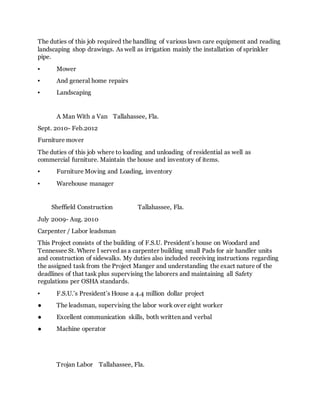 The duties of this job required the handling of various lawn care equipment and reading
landscaping shop drawings. As well as irrigation mainly the installation of sprinkler
pipe.
▪ Mower
▪ And general home repairs
▪ Landscaping
A Man With a Van Tallahassee, Fla.
Sept. 2010- Feb.2012
Furniture mover
The duties of this job where to loading and unloading of residential as well as
commercial furniture. Maintain the house and inventory of items.
▪ Furniture Moving and Loading, inventory
▪ Warehouse manager
Sheffield Construction Tallahassee, Fla.
July 2009- Aug. 2010
Carpenter / Labor leadsman
This Project consists of the building of F.S.U. President’s house on Woodard and
Tennessee St. Where I served as a carpenter building small Pads for air handler units
and construction of sidewalks. My duties also included receiving instructions regarding
the assigned task from the Project Manger and understanding the exact nature of the
deadlines of that task plus supervising the laborers and maintaining all Safety
regulations per OSHA standards.
▪ F.S.U.’s President’s House a 4.4 million dollar project
● The leadsman, supervising the labor work over eight worker
● Excellent communication skills, both written and verbal
● Machine operator
Trojan Labor Tallahassee, Fla.
 