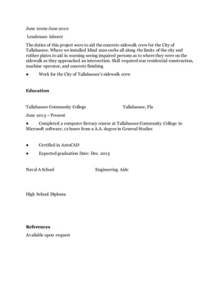 June 2009-June 2010
Leadsman- laborer
The duties of this project were to aid the concrete sidewalk crew for the City of
Tallahassee. Where we installed blind man curbs all along the limits of the city and
rubber plates to aid in warning seeing impaired persons as to where they were on the
sidewalk as they approached an intersection. Skill required was residential construction,
machine operator, and concrete finishing
● Work for the City of Tallahassee’s sidewalk crew
Education
Tallahassee Community College Tallahassee, Fla
June 2013 – Present
● Completed a computer literacy course at Tallahassee Community College in
Microsoft software, 12 hours from a A.A. degree in General Studies
● Certified in AutoCAD
● Expected graduation Date: Dec. 2015
Naval A School Engineering Aide
High School Diploma
References
Available upon request
 