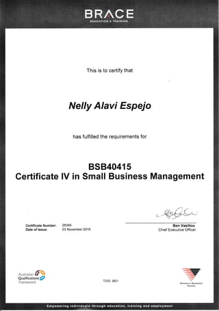 This is to certify that
Nelly Alavi Espejo
has fulfilled the requirements for
BSB,40415
Certificate lV in Small Business Management
CertificateNumber: 26345
Date of lssue: 03 November 2016
.&#**
Ben Vasiliou
Chief Executive Officer
Australian #
Qualifications/
Framework TolD: 3621
ryr
-ry,q)
-q,_rrrt
*A'rls}NA*? Lr.c*t'x,g.tl
lkAr!?r,{a
 
